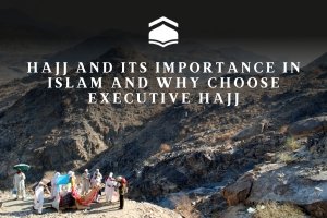 Hajj and Its Importance in Islam and Why Choose Executive Hajj